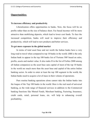 S.I.E.S. College of Commerce and Economics                           Universal Banking



Opportunities:


To increase efficiency and productivity
       Liberalization offers opportunities to banks. Now, the focus will be on
profits rather than on the size of balance sheet. Fee based incomes will be more
attractive than mobilizing deposits, which lead to lower cost funds. To face the
increased competition, banks will need to improve their efficiency and
productivity, which will lead to new products and better services.

To get more exposure in the global market
       In terms of total asset base and net worth the Indian banks have a very
long road to travel when compared to top 10 banks in the world. (SBI is the only
Indian bank to appear in the top 100 banks list of 'Fortune 500' based on sales,
profits, assets and market value. It also ranks II in the list of Forbes 2000 among
all Indian companies) as the asset base sans capital of most of the top 10 banks
in the world are much more than the asset base and capital of the entire Indian
banking sector. In order to enter at least the top 100 segment in the world, the
Indian banks need to acquire a lot of mass in their volume of operations.

       Pure routine banking operations alone cannot take the Indian banks into
the league of the Top 100 banks in the world. Here is the real need of universal
banking, as the wide range of financial services in addition to the Commercial
banking functions like Mutual Funds, Merchant banking, Factoring, Insurance,
credit cards, retail, personal loans, etc. will help in enhancing overall
profitability.




                                             Page 34 of 93
 