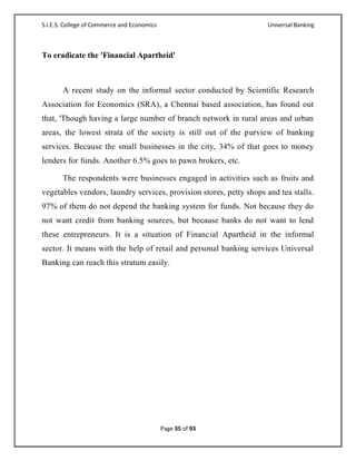 S.I.E.S. College of Commerce and Economics                          Universal Banking



To eradicate the 'Financial Apartheid'



       A recent study on the informal sector conducted by Scientific Research
Association for Economics (SRA), a Chennai based association, has found out
that, 'Though having a large number of branch network in rural areas and urban
areas, the lowest strata of the society is still out of the purview of banking
services. Because the small businesses in the city, 34% of that goes to money
lenders for funds. Another 6.5% goes to pawn brokers, etc.

       The respondents were businesses engaged in activities such as fruits and
vegetables vendors, laundry services, provision stores, petty shops and tea stalls.
97% of them do not depend the banking system for funds. Not because they do
not want credit from banking sources, but because banks do not want to lend
these entrepreneurs. It is a situation of Financial Apartheid in the informal
sector. It means with the help of retail and personal banking services Universal
Banking can reach this stratum easily.




                                             Page 35 of 93
 