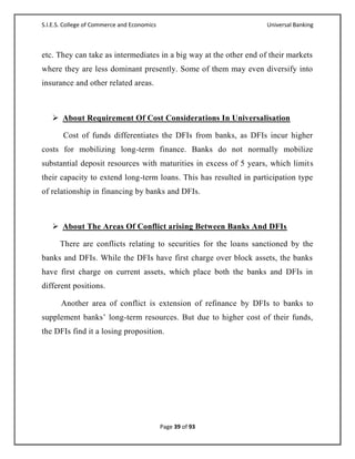 S.I.E.S. College of Commerce and Economics                          Universal Banking



etc. They can take as intermediates in a big way at the other end of their markets
where they are less dominant presently. Some of them may even diversify into
insurance and other related areas.



    About Requirement Of Cost Considerations In Universalisation

       Cost of funds differentiates the DFIs from banks, as DFIs incur higher
costs for mobilizing long-term finance. Banks do not normally mobilize
substantial deposit resources with maturities in excess of 5 years, which limits
their capacity to extend long-term loans. This has resulted in participation type
of relationship in financing by banks and DFIs.



    About The Areas Of Conflict arising Between Banks And DFIs

      There are conflicts relating to securities for the loans sanctioned by the
banks and DFIs. While the DFIs have first charge over block assets, the banks
have first charge on current assets, which place both the banks and DFIs in
different positions.

       Another area of conflict is extension of refinance by DFIs to banks to
supplement banks‘ long-term resources. But due to higher cost of their funds,
the DFIs find it a losing proposition.




                                             Page 39 of 93
 
