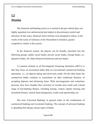 S.I.E.S. College of Commerce and Economics                           Universal Banking




1.2
Meaning


       The financial and banking sector as it existed in the pre-reform days was
highly regulated over-administered and subject to discretionary control and
direction. In this sense, financial sector reforms were designed to infuse, in the
words of the terms of reference of the Narsimham Committee, greater
competitive vitality in the system.


       In the financial system, the players can be broadly classified into the
following groups: public sector banks, private sector banks, foreign banks, co -
operative banks, all- India financial institutions and non-banks.


       A common element in all Development Financing Institution (DFI‘s) is
that they focus on investment rather than on conventional commercial banking
operations, i.e., on deposit taking and short-term credit. On the other hand, the
commercial banks continue to concentrate on their traditional business of
accepting deposits and advancing loans. With encouragement and sometimes
pressure, they have broaden their activities to include term credit and a broad
range of non-banking finance, including leasing, venture capital, housing and
household finance, mutual fund management, credit-card sponsorship, etc.


       The term 'Universal Banking' in general refers to the combination of
commercial banking and investment banking. The concept of universal banking
is spreading fast among various types of banks.


                                             Page 4 of 93
 