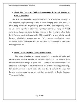 S.I.E.S. College of Commerce and Economics                         Universal Banking



    About The Committee Which Recommended Universal Banking &
       What It Suggested

    The S H Khan Committee suggested the concept of Universal Banking. It
also suggested to give banking license to DFIs, merging banks with banks or
DFIs, bring down CRR progressively, phase out SLR, redefine priority sector,
set up a super regulator to coordinate regulators‘ activities, develop risk-based
supervisory framework, usher in legal reforms in debt recovery, allow State
level FIs to go public and come under RBI, permit DFIs to have wholly-owned
banking subsidiaries, remove cap on FIs‘ resources mobilization, grant
authorized dealers‘ license to DFIs, set up a standing committee to coordinate
lending policies etc.



    About The Likely Gains From Universalisation

         The universalisation is expected to result in expansion of banks and
diversification into new financial and Para-banking services. The business focus
of the banks would emerge on profit lines. This may at the same time result in
reluctance on their part to enter the smaller end of retail banking particularly,
the small borrowers in rural areas, who may find it difficult to access the
banking services, since they do not contribute substantially to Banks‘ Business
Volumes or Profits.




                                             Page 40 of 93
 