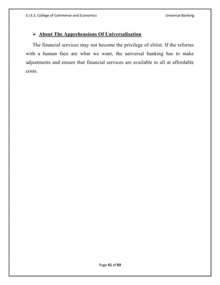 S.I.E.S. College of Commerce and Economics                         Universal Banking



    About The Apprehensions Of Universalisation

   The financial services may not become the privilege of elitist. If the reforms
with a human face are what we want, the universal banking has to make
adjustments and ensure that financial services are available to all at affordable
costs.




                                             Page 41 of 93
 