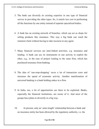 S.I.E.S. College of Commerce and Economics                             Universal Banking



   5. The bank can diversify its existing expertise in one type of financial
       service in providing the other types. So, it entails less cost in performing
       all the functions by one entity instead of separate specialized bodies.



   6. A bank has an existing network of branches, which can act as shops for
       selling products like insurance. This way a big bank can reach the
       remotest client without having to take recourse to any agent.



   7. Many financial services are inter-linked activities, e.g. insurance and
       lending. A bank can use its instruments in one activity to exploit the
       other, e.g., in the case of project lending to the same firm, which has
       purchased insurance from banking



   8. The idea of ‗one-stop-shopping‘ saves a lot of transaction costs and
       increases the speed of economic activity. Another manifestation of
       universal banking is a bank holding stakes in a firm.



   9. In India, too, a lot of opportunities are there to be exploited. Banks,
       especially the financial institutions, are aware of it. And most of the
       groups have plans to diversify in a big way.



   10.         At present, only an‘ arms-length‘ relationship between a bank and
       an insurance entity has been allowed by the regulatory authority, i.e. the


                                             Page 43 of 93
 