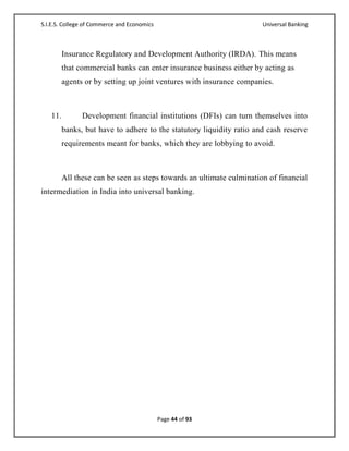 S.I.E.S. College of Commerce and Economics                          Universal Banking



       Insurance Regulatory and Development Authority (IRDA). This means
       that commercial banks can enter insurance business either by acting as
       agents or by setting up joint ventures with insurance companies.



   11.         Development financial institutions (DFIs) can turn themselves into
       banks, but have to adhere to the statutory liquidity ratio and cash reserve
       requirements meant for banks, which they are lobbying to avoid.



       All these can be seen as steps towards an ultimate culmination of financial
intermediation in India into universal banking.




                                             Page 44 of 93
 