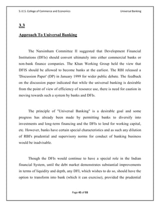 S.I.E.S. College of Commerce and Economics                          Universal Banking




3.3
Approach To Universal Banking


       The Narsimham Committee II suggested that Development Financial
Institutions (DFIs) should convert ultimately into either commercial banks or
non-bank finance companies. The Khan Working Group held the view that
DFIS should be allowed to become banks at the earliest. The RBI released a
'Discussion Paper' (DP) in January 1999 for wider public debate. The feedback
on the discussion paper indicated that while the universal banking is desirable
from the point of view of efficiency of resource use, there is need for caution in
moving towards such a system by banks and DFIs.



       The principle of "Universal Banking" is a desirable goal and some
progress has already been made by permitting banks to diversify into
investments and long-term financing and the DFIs to lend for working capital,
etc. However, banks have certain special characteristics and as such any dilution
of RBI's prudential and supervisory norms for conduct of banking business
would be inadvisable.



       Though the DFIs would continue to have a special role in the Indian
financial System, until the debt market demonstrates substantial improvements
in terms of liquidity and depth, any DFI, which wishes to do so, should have the
option to transform into bank (which it can exercise), provided the prudential



                                             Page 45 of 93
 