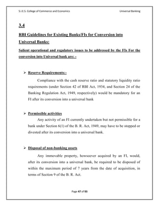 S.I.E.S. College of Commerce and Economics                           Universal Banking




3.4
RBI Guidelines for Existing Banks/FIs for Conversion into
Universal Banks:
Salient operational and regulatory issues to be addressed by the FIs For the
conversion into Universal bank are: -



    Reserve Requirements:-

               Compliance with the cash reserve ratio and statutory liquidity ratio
       requirements (under Section 42 of RBI Act, 1934, and Section 24 of the
       Banking Regulation Act, 1949, respectively) would be mandatory for an
       FI after its conversion into a universal bank


    Permissible activities
               Any activity of an FI currently undertaken but not permissible for a
       bank under Section 6(1) of the B. R. Act, 1949, may have to be stopped or
       divested after its conversion into a universal bank.



    Disposal of non-banking assets

               Any immovable property, howsoever acquired by an FI, would,
       after its conversion into a universal bank, be required to be disposed of
       within the maximum period of 7 years from the date of acquisition, in
       terms of Section 9 of the B. R. Act.



                                             Page 47 of 93
 