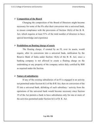 S.I.E.S. College of Commerce and Economics                             Universal Banking




    Composition of the Board
               Changing the composition of the Board of Directors might become
       necessary for some of the FIs after their conversion into a universal bank,
       to ensure compliance with the provisions of Section 10(A) of the B. R.
       Act, which requires at least 51% of the total number of directors to have
       special knowledge and experience


    Prohibition on floating charge of assets
               The floating charge, if created by an FI, over its assets, would
       require, after its conversion into a universal bank, ratification by the
       Reserve Bank of India under Section 14(A) of the B. R. Act, since a
       banking company is not allowed to create a floating charge on the
       undertaking or any property of the company unless duly certified by RBI
       as required under the Section.


    Nature of subsidiaries
               If any of the existing subsidiaries of an FI is engaged in an activity
       not permitted under Section 6(1) of the B R Act, then on conversion of the
       FI into a universal bank, delinking of such subsidiary / activity from the
       operations of the universal bank would become necessary since Section
       19 of the Act permits a bank to have subsidiaries only for one or more of
       the activities permitted under Section 6(1) of B. R. Act.




                                             Page 48 of 93
 