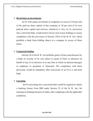 S.I.E.S. College of Commerce and Economics                           Universal Banking




    Restriction on investments
               An FI with equity investment in companies in excess of 30 per cent
       of the paid up share capital of that company or 30 per cent of its own
       paid-up share capital and reserves, whichever is less, on its conversion
       into a universal bank, would need to divest such excess holdings to secure
       compliance with the provisions of Section 19(2) of the B. R. Act, which
       prohibits a bank from holding shares in a company in excess of these
       limits.


    Connected lending
               Section 20 of the B. R. Act prohibits grant of loans and advances by
       a bank on security of its own shares or grant of loans or advances on
       behalf of any of its directors or to any firm in which its director/manager
       or employee or guarantor is interested. The compliance with these
       provisions would be mandatory after conversion of an FI to a universal
       bank.


    Licensing
                 An FI converting into a universal bank would be required to obtain
       a banking license from RBI under Section 22 of the B. R. Act, for
       carrying on banking business in India, after complying with the applicable
       conditions.




                                             Page 49 of 93
 