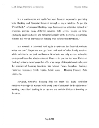 S.I.E.S. College of Commerce and Economics                           Universal Banking




       It is a multipurpose and multi-functional financial supermarket providing
both 'Banking and Financial Services' through a single window. As per the
World Bank," In Universal Banking, large banks operate extensive network of
branches, provide many different services, hold several claims on firms
(including equity and debt) and participate directly in the Corporate Governance
of firms that rely on the banks for funding or as insurance underwriters."


       In a nutshell, a Universal Banking is a superstore for financial products,
under one roof. Corporates can get loans and avail of other handy services,
while individuals can bank and borrow. It includes not only services related to
savings and loans but also investment. However in practice the term 'Universal
Banking' refers to those banks that offer wide range of financial services beyond
the commercial banking functions like Mutual Funds, Merchant Banking,
Factoring, Insurance, Credit Cards, Retail loans,           Housing Finance, Auto
Loans, etc.


       However, Universal Banking does not mean that every institution
conducts every type of business with every type of customer. In the spectrum of
banking, specialized banking is on the one end and the Universal Banking on
the other.




                                             Page 5 of 93
 
