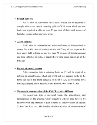 S.I.E.S. College of Commerce and Economics                            Universal Banking




    Branch network
               An FI, after its conversion into a bank, would also be required to
       comply with extant branch licensing policy of RBI under which the new
       banks are required to allot at least 25 per cent of their total number of
       branches in semi-urban and rural areas.


    Assets in India
               An FI after its conversion into a universal bank, will be required to
       ensure that at the close of business on the last Friday of every quarter, its
       total assets held in India are not less than 75 per cent of its total demand
       and time liabilities in India, as required of a bank under Section 25 of the
       B R Act.


    Format of annual reports
               After converting into a universal bank, an FI will be required to
       publish its annual balance sheet and profit and loss account in the in the
       forms set out in the Third Schedule to the B R Act, as prescribed for a
       banking company under Section 29 and Section 30 of the B. R. Act.


    Managerial remuneration of the Chief Executive Officers
               On conversion into a universal bank, the appointment and
       remuneration of the existing Chief Executive Officers may have to be
       reviewed with the approval of RBI in terms of the provisions of Section
       35 B of the B. R. Act. The Section stipulates fixation of remuneration of



                                             Page 50 of 93
 