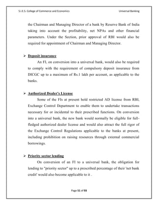 S.I.E.S. College of Commerce and Economics                           Universal Banking



       the Chairman and Managing Director of a bank by Reserve Bank of India
       taking into account the profitability, net NPAs and other financial
       parameters. Under the Section, prior approval of RBI would also be
       required for appointment of Chairman and Managing Director.


    Deposit insurance
               An FI, on conversion into a universal bank, would also be required
       to comply with the requirement of compulsory deposit insurance from
       DICGC up to a maximum of Rs.1 lakh per account, as applicable to the
       banks.


    Authorized Dealer's License
               Some of the FIs at present hold restricted AD license from RBI,
       Exchange Control Department to enable them to undertake transactions
       necessary for or incidental to their prescribed functions. On conversion
       into a universal bank, the new bank would normally be eligible for full-
       fledged authorized dealer license and would also attract the full rigor of
       the Exchange Control Regulations applicable to the banks at present,
       including prohibition on raising resources through external commercial
       borrowings.


    Priority sector lending
               On conversion of an FI to a universal bank, the obligation for
       lending to "priority sector" up to a prescribed percentage of their 'net bank
       credit' would also become applicable to it .



                                             Page 51 of 93
 
