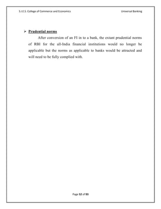 S.I.E.S. College of Commerce and Economics                          Universal Banking




    Prudential norms
               After conversion of an FI in to a bank, the extant prudential norms
       of RBI for the all-India financial institutions would no longer be
       applicable but the norms as applicable to banks would be attracted and
       will need to be fully complied with.




                                             Page 52 of 93
 