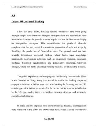 S.I.E.S. College of Commerce and Economics                                 Universal Banking




3.5
Impact Of Universal Banking


       Since the early 1990s, banking systems worldwide have been going
through a rapid transformation. Mergers, amalgamations and acquisitions have
been undertaken on a large scale in order to gain size and to focus more sharply
on    competitive      strengths.     This      consolidation   has   produced   financial
conglomerates that are expected to maximize economies of scale and scope by
‗bundling‘ the production of financial services. The general trend has been
towards downstream universal banking where banks have undertaken
traditionally non-banking activities such as investment banking, insurance,
mortgage financing, securitization, and particularly, insurance. Upstream
linkages, where non-banks undertake banking business, are also on the increase.



       The global experience can be segregated into broadly three models. There
is the Swedish or Hong Kong type model in which the banking corporate
engages in in-house activities associated with banking. In Germany and the UK,
certain types of activities are required to be carried out by separate subsidiaries.
In the US type model, there is a holding company structure and separately
capitalized subsidiaries.



       In India, the first impulses for a more diversified financial intermediation
were witnessed in the 1980s and 1990s when banks were allowed to undertake



                                             Page 53 of 93
 