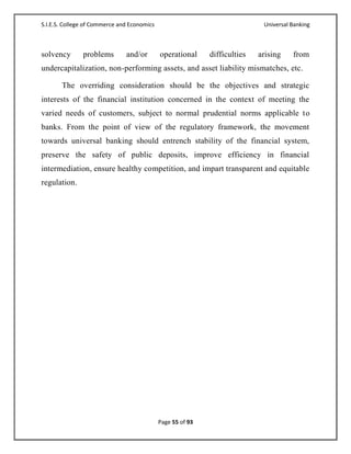 S.I.E.S. College of Commerce and Economics                                   Universal Banking



solvency       problems        and/or        operational     difficulties   arising    from
undercapitalization, non-performing assets, and asset liability mismatches, etc.

       The overriding consideration should be the objectives and strategic
interests of the financial institution concerned in the context of meeting the
varied needs of customers, subject to normal prudential norms applicable to
banks. From the point of view of the regulatory framework, the movement
towards universal banking should entrench stability of the financial system,
preserve the safety of public deposits, improve efficiency in financial
intermediation, ensure healthy competition, and impart transparent and equitable
regulation.




                                             Page 55 of 93
 