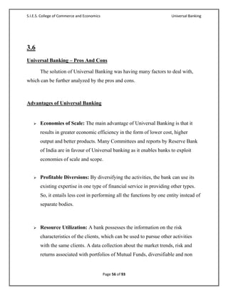S.I.E.S. College of Commerce and Economics                               Universal Banking




3.6
Universal Banking – Pros And Cons

       The solution of Universal Banking was having many factors to deal with,
which can be further analyzed by the pros and cons.



Advantages of Universal Banking


      Economies of Scale: The main advantage of Universal Banking is that it
       results in greater economic efficiency in the form of lower cost, higher
       output and better products. Many Committees and reports by Reserve Bank
       of India are in favour of Universal banking as it enables banks to exploit
       economies of scale and scope.


      Profitable Diversions: By diversifying the activities, the bank can use its
       existing expertise in one type of financial service in providing other types.
       So, it entails less cost in performing all the functions by one entity instead of
       separate bodies.



      Resource Utilization: A bank possesses the information on the risk
       characteristics of the clients, which can be used to pursue other activities
       with the same clients. A data collection about the market trends, risk and
       returns associated with portfolios of Mutual Funds, diversifiable and non


                                             Page 56 of 93
 