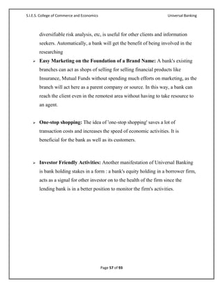 S.I.E.S. College of Commerce and Economics                               Universal Banking



       diversifiable risk analysis, etc, is useful for other clients and information
       seekers. Automatically, a bank will get the benefit of being involved in the
       researching
      Easy Marketing on the Foundation of a Brand Name: A bank's existing
       branches can act as shops of selling for selling financial products like
       Insurance, Mutual Funds without spending much efforts on marketing, as the
       branch will act here as a parent company or source. In this way, a bank can
       reach the client even in the remotest area without having to take resource to
       an agent.


      One-stop shopping: The idea of 'one-stop shopping' saves a lot of
       transaction costs and increases the speed of economic activities. It is
       beneficial for the bank as well as its customers.



      Investor Friendly Activities: Another manifestation of Universal Banking
       is bank holding stakes in a form : a bank's equity holding in a borrower firm,
       acts as a signal for other investor on to the health of the firm since the
       lending bank is in a better position to monitor the firm's activities.




                                             Page 57 of 93
 