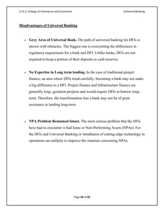 S.I.E.S. College of Commerce and Economics                              Universal Banking



Disadvantages of Universal Banking


      Grey Area of Universal Bank. The path of universal banking for DFIs is
       strewn with obstacles. The biggest one is overcoming the differences in
       regulatory requirement for a bank and DFI. Unlike banks, DFIs are not
       required to keep a portion of their deposits as cash reserves.


      No Expertise in Long term lending. In the case of traditional project
       finance, an area where DFIs tread carefully, becoming a bank may not make
       a big difference to a DFI. Project finance and Infrastructure finance are
       generally long- gestation projects and would require DFIs to borrow long-
       term. Therefore, the transformation into a bank may not be of great
       assistance in lending long-term.



      NPA Problem Remained Intact. The most serious problem that the DFIs
       have had to encounter is bad loans or Non-Performing Assets (NPAs). For
       the DFIs and Universal Banking or installation of cutting-edge-technology in
       operations are unlikely to improve the situation concerning NPAs.




                                             Page 58 of 93
 
