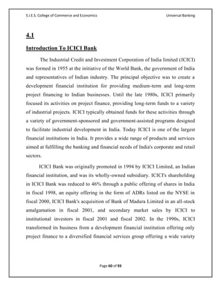 S.I.E.S. College of Commerce and Economics                          Universal Banking




4.1
Introduction To ICICI Bank
        The Industrial Credit and Investment Corporation of India limited (ICICI)
was formed in 1955 at the initiative of the World Bank, the government of India
and representatives of Indian industry. The principal objective was to create a
development financial institution for providing medium-term and long-term
project financing to Indian businesses. Until the late 1980s, ICICI primarily
focused its activities on project finance, providing long-term funds to a variety
of industrial projects. ICICI typically obtained funds for these activities through
a variety of government-sponsored and government-assisted programs designed
to facilitate industrial development in India. Today ICICI is one of the largest
financial institutions in India. It provides a wide range of products and services
aimed at fulfilling the banking and financial needs of India's corporate and retail
sectors.

       ICICI Bank was originally promoted in 1994 by ICICI Limited, an Indian
financial institution, and was its wholly-owned subsidiary. ICICI's shareholding
in ICICI Bank was reduced to 46% through a public offering of shares in India
in fiscal 1998, an equity offering in the form of ADRs listed on the NYSE in
fiscal 2000, ICICI Bank's acquisition of Bank of Madura Limited in an all-stock
amalgamation in fiscal 2001, and secondary market sales by ICICI to
institutional investors in fiscal 2001 and fiscal 2002. In the 1990s, ICICI
transformed its business from a development financial institution offering only
project finance to a diversified financial services group offering a wide variety




                                             Page 60 of 93
 