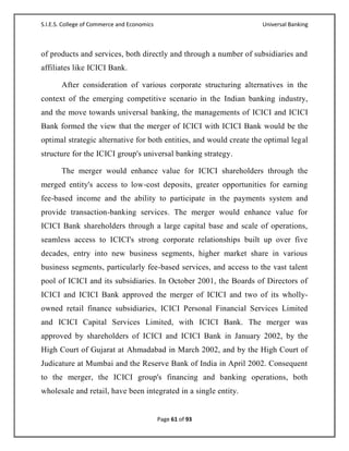 S.I.E.S. College of Commerce and Economics                          Universal Banking



of products and services, both directly and through a number of subsidiaries and
affiliates like ICICI Bank.

       After consideration of various corporate structuring alternatives in the
context of the emerging competitive scenario in the Indian banking industry,
and the move towards universal banking, the managements of ICICI and ICICI
Bank formed the view that the merger of ICICI with ICICI Bank would be the
optimal strategic alternative for both entities, and would create the optimal legal
structure for the ICICI group's universal banking strategy.

       The merger would enhance value for ICICI shareholders through the
merged entity's access to low-cost deposits, greater opportunities for earning
fee-based income and the ability to participate in the payments system and
provide transaction-banking services. The merger would enhance value for
ICICI Bank shareholders through a large capital base and scale of operations,
seamless access to ICICI's strong corporate relationships built up over five
decades, entry into new business segments, higher market share in various
business segments, particularly fee-based services, and access to the vast talent
pool of ICICI and its subsidiaries. In October 2001, the Boards of Directors of
ICICI and ICICI Bank approved the merger of ICICI and two of its wholly-
owned retail finance subsidiaries, ICICI Personal Financial Services Limited
and ICICI Capital Services Limited, with ICICI Bank. The merger was
approved by shareholders of ICICI and ICICI Bank in January 2002, by the
High Court of Gujarat at Ahmadabad in March 2002, and by the High Court of
Judicature at Mumbai and the Reserve Bank of India in April 2002. Consequent
to the merger, the ICICI group's financing and banking operations, both
wholesale and retail, have been integrated in a single entity.


                                             Page 61 of 93
 
