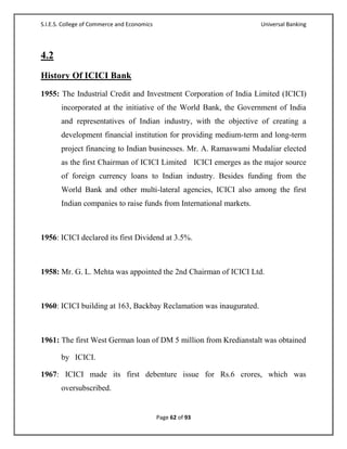 S.I.E.S. College of Commerce and Economics                           Universal Banking




4.2
History Of ICICI Bank
1955: The Industrial Credit and Investment Corporation of India Limited (ICICI)
       incorporated at the initiative of the World Bank, the Government of India
       and representatives of Indian industry, with the objective of creating a
       development financial institution for providing medium-term and long-term
       project financing to Indian businesses. Mr. A. Ramaswami Mudaliar elected
       as the first Chairman of ICICI Limited ICICI emerges as the major source
       of foreign currency loans to Indian industry. Besides funding from the
       World Bank and other multi-lateral agencies, ICICI also among the first
       Indian companies to raise funds from International markets.



1956: ICICI declared its first Dividend at 3.5%.



1958: Mr. G. L. Mehta was appointed the 2nd Chairman of ICICI Ltd.



1960: ICICI building at 163, Backbay Reclamation was inaugurated.



1961: The first West German loan of DM 5 million from Kredianstalt was obtained

       by ICICI.

1967: ICICI made its first debenture issue for Rs.6 crores, which was
       oversubscribed.


                                             Page 62 of 93
 