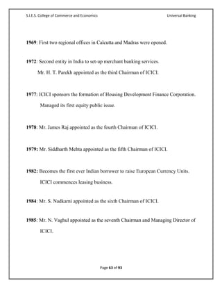 S.I.E.S. College of Commerce and Economics                             Universal Banking




1969: First two regional offices in Calcutta and Madras were opened.


1972: Second entity in India to set-up merchant banking services.

      Mr. H. T. Parekh appointed as the third Chairman of ICICI.



1977: ICICI sponsors the formation of Housing Development Finance Corporation.

        Managed its first equity public issue.



1978: Mr. James Raj appointed as the fourth Chairman of ICICI.



1979: Mr. Siddharth Mehta appointed as the fifth Chairman of ICICI.



1982: Becomes the first ever Indian borrower to raise European Currency Units.

        ICICI commences leasing business.


1984: Mr. S. Nadkarni appointed as the sixth Chairman of ICICI.


1985: Mr. N. Vaghul appointed as the seventh Chairman and Managing Director of

        ICICI.




                                             Page 63 of 93
 