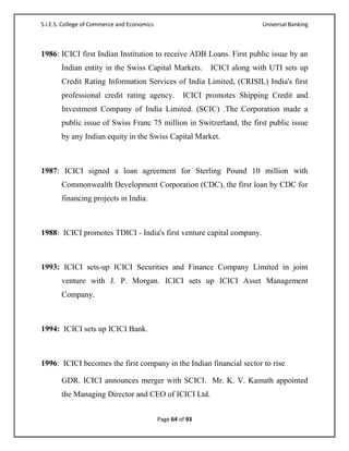 S.I.E.S. College of Commerce and Economics                                 Universal Banking



1986: ICICI first Indian Institution to receive ADB Loans. First public issue by an
       Indian entity in the Swiss Capital Markets.           ICICI along with UTI sets up
       Credit Rating Information Services of India Limited, (CRISIL) India's first
       professional credit rating agency.             ICICI promotes Shipping Credit and
       Investment Company of India Limited. (SCIC) .The Corporation made a
       public issue of Swiss Franc 75 million in Switzerland, the first public issue
       by any Indian equity in the Swiss Capital Market.



1987: ICICI signed a loan agreement for Sterling Pound 10 million with
       Commonwealth Development Corporation (CDC), the first loan by CDC for
       financing projects in India.



1988: ICICI promotes TDICI - India's first venture capital company.



1993: ICICI sets-up ICICI Securities and Finance Company Limited in joint
       venture with J. P. Morgan. ICICI sets up ICICI Asset Management
       Company.



1994: ICICI sets up ICICI Bank.



1996: ICICI becomes the first company in the Indian financial sector to rise

       GDR. ICICI announces merger with SCICI. Mr. K. V. Kamath appointed
       the Managing Director and CEO of ICICI Ltd.


                                             Page 64 of 93
 