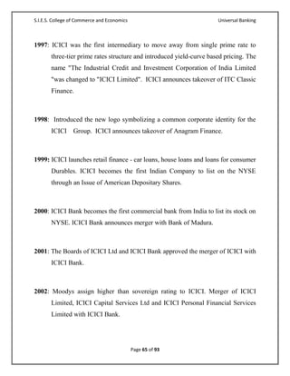 S.I.E.S. College of Commerce and Economics                            Universal Banking



1997: ICICI was the first intermediary to move away from single prime rate to
       three-tier prime rates structure and introduced yield-curve based pricing. The
       name "The Industrial Credit and Investment Corporation of India Limited
       "was changed to "ICICI Limited". ICICI announces takeover of ITC Classic
       Finance.



1998: Introduced the new logo symbolizing a common corporate identity for the
       ICICI Group. ICICI announces takeover of Anagram Finance.



1999: ICICI launches retail finance - car loans, house loans and loans for consumer
       Durables. ICICI becomes the first Indian Company to list on the NYSE
       through an Issue of American Depositary Shares.



2000: ICICI Bank becomes the first commercial bank from India to list its stock on
       NYSE. ICICI Bank announces merger with Bank of Madura.



2001: The Boards of ICICI Ltd and ICICI Bank approved the merger of ICICI with
       ICICI Bank.



2002: Moodys assign higher than sovereign rating to ICICI. Merger of ICICI
       Limited, ICICI Capital Services Ltd and ICICI Personal Financial Services
       Limited with ICICI Bank.




                                             Page 65 of 93
 