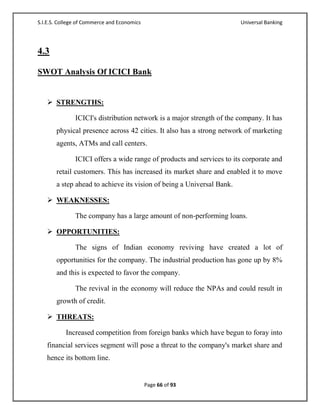 S.I.E.S. College of Commerce and Economics                             Universal Banking




4.3

SWOT Analysis Of ICICI Bank


    STRENGTHS:

               ICICI's distribution network is a major strength of the company. It has
       physical presence across 42 cities. It also has a strong network of marketing
       agents, ATMs and call centers.

               ICICI offers a wide range of products and services to its corporate and
       retail customers. This has increased its market share and enabled it to move
       a step ahead to achieve its vision of being a Universal Bank.

    WEAKNESSES:

               The company has a large amount of non-performing loans.

    OPPORTUNITIES:

               The signs of Indian economy reviving have created a lot of
       opportunities for the company. The industrial production has gone up by 8%
       and this is expected to favor the company.

               The revival in the economy will reduce the NPAs and could result in
       growth of credit.

    THREATS:

           Increased competition from foreign banks which have begun to foray into
   financial services segment will pose a threat to the company's market share and
   hence its bottom line.


                                             Page 66 of 93
 