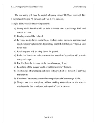 S.I.E.S. College of Commerce and Economics                            Universal Banking



    The new entity will have the capital adequacy ratio of 11.25 per cent with Tier
I capital contributing 7.5 per cent and Tier II 3.75 per cent.

Merged entity will have following features: -

   a) Strong retail franchise will be able to access low- cost savings bank and
       current account.
   b) Funding cost will be reduced.
   c) Leverage on its large capital base, products suite, extensive corporate and
       retail customer relationship, technology enabled distribution system & vast
       talent pool.
   d) Retail segment will be a key driver for growth.
   e) Reduction in the cost to income ratio due to scale of operations will provide
       competitive age.
   f) It will reduce the pressure on the capital adequacy front.
   g) Long term of the merger would offset the temporary hiccups.
   h) The benefits of leveraging and cross selling will set off the cost of carrying
       the reserves.
   i) Creation of an asset reconstruction companies (ARC) to manage NPAs.
   j) Merger has been completed without seeking concessions on the reserve
       requirements; this is an important aspect of reverse merger.




                                             Page 68 of 93
 