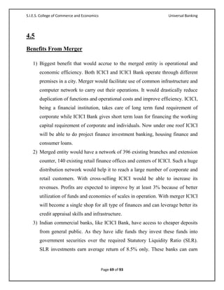 S.I.E.S. College of Commerce and Economics                            Universal Banking




4.5
Benefits From Merger

   1) Biggest benefit that would accrue to the merged entity is operational and
       economic efficiency. Both ICICI and ICICI Bank operate through different
       premises in a city. Merger would facilitate use of common infrastructure and
       computer network to carry out their operations. It would drastically reduce
       duplication of functions and operational costs and improve efficiency. ICICI,
       being a financial institution, takes care of long term fund requirement of
       corporate while ICICI Bank gives short term loan for financing the working
       capital requirement of corporate and individuals. Now under one roof ICICI
       will be able to do project finance investment banking, housing finance and
       consumer loans.
   2) Merged entity would have a network of 396 existing branches and extension
       counter, 140 existing retail finance offices and centers of ICICI. Such a huge
       distribution network would help it to reach a large number of corporate and
       retail customers. With cross-selling ICICI would be able to increase its
       revenues. Profits are expected to improve by at least 3% because of better
       utilization of funds and economies of scales in operation. With merger ICICI
       will become a single shop for all type of finances and can leverage better its
       credit appraisal skills and infrastructure.
   3) Indian commercial banks, like ICICI Bank, have access to cheaper deposits
       from general public. As they have idle funds they invest these funds into
       government securities over the required Statutory Liquidity Ratio (SLR).
       SLR investments earn average return of 8.5% only. These banks can earn


                                             Page 69 of 93
 