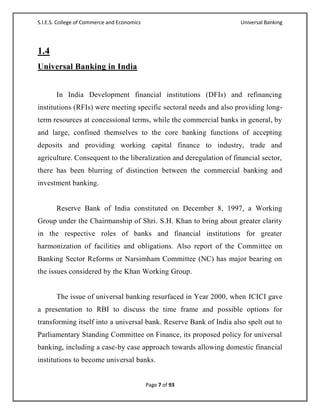 S.I.E.S. College of Commerce and Economics                           Universal Banking




1.4
Universal Banking in India


       In India Development financial institutions (DFIs) and refinancing
institutions (RFIs) were meeting specific sectoral needs and also providing long-
term resources at concessional terms, while the commercial banks in general, by
and large, confined themselves to the core banking functions of accepting
deposits and providing working capital finance to industry, trade and
agriculture. Consequent to the liberalization and deregulation of financial sector,
there has been blurring of distinction between the commercial banking and
investment banking.


       Reserve Bank of India constituted on December 8, 1997, a Working
Group under the Chairmanship of Shri. S.H. Khan to bring about greater clarity
in the respective roles of banks and financial institutions for greater
harmonization of facilities and obligations. Also report of the Committee on
Banking Sector Reforms or Narsimham Committee (NC) has major bearing on
the issues considered by the Khan Working Group.


       The issue of universal banking resurfaced in Year 2000, when ICICI gave
a presentation to RBI to discuss the time frame and possible options for
transforming itself into a universal bank. Reserve Bank of India also spelt out to
Parliamentary Standing Committee on Finance, its proposed policy for universal
banking, including a case-by case approach towards allowing domestic financial
institutions to become universal banks.


                                             Page 7 of 93
 