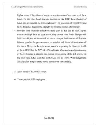 S.I.E.S. College of Commerce and Economics                               Universal Banking



       higher return if they finance long term requirements of corporate with these
       funds. On the other hand financial institutions like ICICI have shortage of
       funds and are saddled by poor asset quality. So weakness of both ICICI and
       ICICI Bank has become the strength for both the entities after merger.
   4) Problem with financial institutions these days is that due to slack capital
       market and high level of poor assets, they cannot raise funds. Merger with
       banks would provide them with access to cheaper funds and retail deposits.
       It is not possible for government to recapitalize sick financial institutions all
       the times. Merger is the right move towards improving the financial health
       of them. ICICI has the NPA of 5.1%, achieved after accelerated provisioning
       of Rs. 813 crores in addition to a normal provisioning of Rs. 276 crores. On
       the other hand ICICI Bank has the NPA as low as 1.41%. With merger total
       NPA level of merged entity would come down substantially.



   5) Asset based of Rs. 95000 crores.


   6) Talent pool of 8275 employees.




                                             Page 70 of 93
 