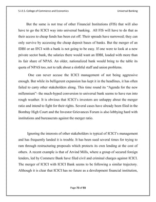 S.I.E.S. College of Commerce and Economics                               Universal Banking



      But the same is not true of other Financial Institutions (FIS) that will also
have to go the ICICI way into universal banking. All FIS will have to do that as
their access to cheap funds has been cut off. Their spreads have narrowed; they can
only survive by accessing the cheap deposit bases of banks. But the merger of an
IDBI or an IFCI with a bank is not going to be easy. If one were to look at a new
private sector bank, the salaries there would want an IDBI, loaded with more than
its fair share of NPAS. An older, nationalized bank would bring to the table its
quota of NPAS too, not to talk about a slothful staff and union problems.

        One can never accuse the ICICI management of not being aggressive
enough. But while its belligerent expansion has kept it in the headlines, it has often
failed to carry other stakeholders along. This time round its ―Agenda for the new
millennium‖- the much-hyped conversion to universal bank seems to have run into
rough weather. It is obvious that ICICI‘s investors are unhappy about the merger
ratio and intend to fight for their rights. Several cases have already been filed in the
Bombay High Court and the Investor Grievances Forum is also lobbying hard with
institutions and bureaucrats against the merger ratio.



       Ignoring the interests of other stakeholders is typical of ICICI‘s management
and has frequently landed it is trouble. It has been sued several times for trying to
ram through restructuring proposals which protects its own lending at the cost of
others. A recent example is that of Arvind Mills, where a group of secured foreign
lenders, led by Commerz Bank have filed civil and criminal charges against ICICI.
The merger of ICICI with ICICI Bank seems to be following a similar trajectory.
Although it is clear that ICICI has no future as a development financial institution,



                                             Page 73 of 93
 