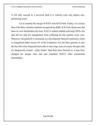 S.I.E.S. College of Commerce and Economics                           Universal Banking



it will only succeed as a universal bank it is controls costs and reduces non-
performing assets.

          Let us examine the merger of ICICI with ICICI bank. Firstly, it is curious
that of the three valuation methods recognized by SEBI, ICICI has chosen one that
hurts its own shareholders the most. ICICI is indeed saddled with large NPAs, but
that did not stop the management from collecting fat pay packets every year.
Moreover, the goodwill it commands as a development financial institution, which
is reorganized under section 4A of the Companies Act, has been ignored, as also
the fact that it has frequently been able to raise large sums of money through what
are dangerously termed ‗ safety bonds‘. Had there been factored in, it may have
changed the merger ratio and also benefited ICICI‘s other institutional
shareholders.




                                             Page 74 of 93
 