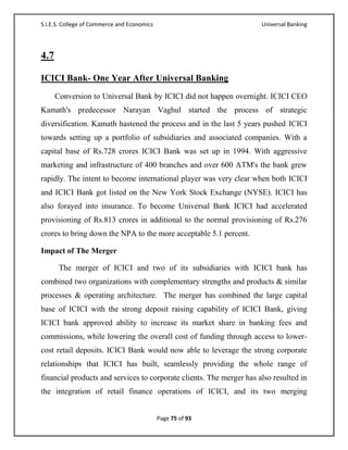 S.I.E.S. College of Commerce and Economics                            Universal Banking




4.7

ICICI Bank- One Year After Universal Banking
      Conversion to Universal Bank by ICICI did not happen overnight. ICICI CEO
Kamath's predecessor Narayan Vaghul started the process of strategic
diversification. Kamath hastened the process and in the last 5 years pushed ICICI
towards setting up a portfolio of subsidiaries and associated companies. With a
capital base of Rs.728 crores ICICI Bank was set up in 1994. With aggressive
marketing and infrastructure of 400 branches and over 600 ATM's the bank grew
rapidly. The intent to become international player was very clear when both ICICI
and ICICI Bank got listed on the New York Stock Exchange (NYSE). ICICI has
also forayed into insurance. To become Universal Bank ICICI had accelerated
provisioning of Rs.813 crores in additional to the normal provisioning of Rs.276
crores to bring down the NPA to the more acceptable 5.1 percent.

Impact of The Merger

       The merger of ICICI and two of its subsidiaries with ICICI bank has
combined two organizations with complementary strengths and products & similar
processes & operating architecture. The merger has combined the large capital
base of ICICI with the strong deposit raising capability of ICICI Bank, giving
ICICI bank approved ability to increase its market share in banking fees and
commissions, while lowering the overall cost of funding through access to lower-
cost retail deposits. ICICI Bank would now able to leverage the strong corporate
relationships that ICICI has built, seamlessly providing the whole range of
financial products and services to corporate clients. The merger has also resulted in
the integration of retail finance operations of ICICI, and its two merging


                                             Page 75 of 93
 