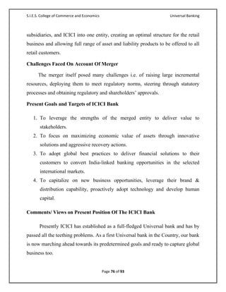 S.I.E.S. College of Commerce and Economics                            Universal Banking



subsidiaries, and ICICI into one entity, creating an optimal structure for the retail
business and allowing full range of asset and liability products to be offered to all
retail customers.

Challenges Faced On Account Of Merger

      The merger itself posed many challenges i.e. of raising large incremental
resources, deploying them to meet regulatory norms, steering through statutory
processes and obtaining regulatory and shareholders‘ approvals.

Present Goals and Targets of ICICI Bank

   1. To leverage the strengths of the merged entity to deliver value to
       stakeholders.
   2. To focus on maximizing economic value of assets through innovative
       solutions and aggressive recovery actions.
   3. To adopt global best practices to deliver financial solutions to their
       customers to convert India-linked banking opportunities in the selected
       international markets.
   4. To capitalize on new business opportunities, leverage their brand &
       distribution capability, proactively adopt technology and develop human
       capital.

Comments/ Views on Present Position Of The ICICI Bank

       Presently ICICI has established as a full-fledged Universal bank and has by
passed all the teething problems. As a first Universal bank in the Country, our bank
is now marching ahead towards its predetermined goals and ready to capture global
business too.


                                             Page 76 of 93
 