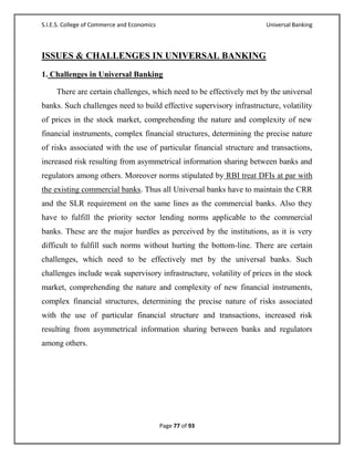 S.I.E.S. College of Commerce and Economics                            Universal Banking



ISSUES & CHALLENGES IN UNIVERSAL BANKING
1. Challenges in Universal Banking

     There are certain challenges, which need to be effectively met by the universal
banks. Such challenges need to build effective supervisory infrastructure, volatility
of prices in the stock market, comprehending the nature and complexity of new
financial instruments, complex financial structures, determining the precise nature
of risks associated with the use of particular financial structure and transactions,
increased risk resulting from asymmetrical information sharing between banks and
regulators among others. Moreover norms stipulated by RBI treat DFIs at par with
the existing commercial banks. Thus all Universal banks have to maintain the CRR
and the SLR requirement on the same lines as the commercial banks. Also they
have to fulfill the priority sector lending norms applicable to the commercial
banks. These are the major hurdles as perceived by the institutions, as it is very
difficult to fulfill such norms without hurting the bottom-line. There are certain
challenges, which need to be effectively met by the universal banks. Such
challenges include weak supervisory infrastructure, volatility of prices in the stock
market, comprehending the nature and complexity of new financial instruments,
complex financial structures, determining the precise nature of risks associated
with the use of particular financial structure and transactions, increased risk
resulting from asymmetrical information sharing between banks and regulators
among others.




                                             Page 77 of 93
 