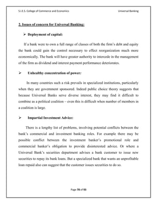S.I.E.S. College of Commerce and Economics                             Universal Banking



2. Issues of concern for Universal Banking:

     Deployment of capital:

    If a bank were to own a full range of classes of both the firm‘s debt and equity
the bank could gain the control necessary to effect reorganization much more
economically. The bank will have greater authority to intercede in the management
of the firm as dividend and interest payment performance deteriorates.

      Unhealthy concentration of power:

      In many countries such a risk prevails in specialized institutions, particularly
when they are government sponsored. Indeed public choice theory suggests that
because Universal Banks serve diverse interest, they may find it difficult to
combine as a political coalition – even this is difficult when number of members in
a coalition is large.

      Impartial Investment Advice:

     There is a lengthy list of problems, involving potential conflicts between the
bank‘s commercial and investment banking roles. For example there may be
possible conflict between the investment banker‘s promotional role and
commercial banker‘s obligation to provide disinterested advice. Or where a
Universal Bank‘s securities department advises a bank customer to issue new
securities to repay its bank loans. But a specialized bank that wants an unprofitable
loan repaid also can suggest that the customer issues securities to do so.




                                             Page 78 of 93
 