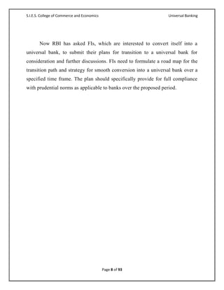 S.I.E.S. College of Commerce and Economics                        Universal Banking




       Now RBI has asked FIs, which are interested to convert itself into a
universal bank, to submit their plans for transition to a universal bank for
consideration and further discussions. FIs need to formulate a road map for the
transition path and strategy for smooth conversion into a universal bank over a
specified time frame. The plan should specifically provide for full compliance
with prudential norms as applicable to banks over the proposed period.




                                             Page 8 of 93
 