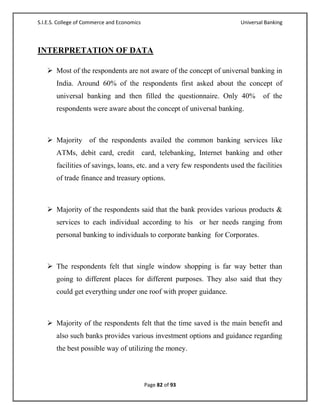 S.I.E.S. College of Commerce and Economics                                  Universal Banking



INTERPRETATION OF DATA

    Most of the respondents are not aware of the concept of universal banking in
       India. Around 60% of the respondents first asked about the concept of
       universal banking and then filled the questionnaire. Only 40%                 of the
       respondents were aware about the concept of universal banking.



    Majority of the respondents availed the common banking services like
       ATMs, debit card, credit              card, telebanking, Internet banking and other
       facilities of savings, loans, etc. and a very few respondents used the facilities
       of trade finance and treasury options.



    Majority of the respondents said that the bank provides various products &
       services to each individual according to his or her needs ranging from
       personal banking to individuals to corporate banking for Corporates.



    The respondents felt that single window shopping is far way better than
       going to different places for different purposes. They also said that they
       could get everything under one roof with proper guidance.



    Majority of the respondents felt that the time saved is the main benefit and
       also such banks provides various investment options and guidance regarding
       the best possible way of utilizing the money.



                                             Page 82 of 93
 