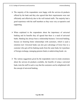 S.I.E.S. College of Commerce and Economics                            Universal Banking



    The majority of the respondents were happy with the services & products
       offered by the bank and they also agreed that their requirements were met
       efficiently and effectively due to the well trained staffs. The majority had a
       good experience with the staff members as they were very co-operative and
       supporting.



    When explained to the respondents about the importance of universal
       banking and its benefits they all agreed that there is a need of universal
       banks. Banking has always been a relationship business. Universal banking,
       focuses on fostering better relationships with customers, which is used a
       retention tool. Universal banks can also give advantage of lower fees to a
       customer who gets all his banking needs from the same bank, be it purchase
       of foreign exchange, managing pension funds or underwriting bonds etc.



    The various suggestions given by the respondents were to create awareness
       about the services & products available, the benefits of using a universal
       bank, train the staff in such a way that the customers can be enlightened with
       the concept of universal banking.




                                             Page 83 of 93
 