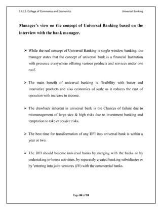 S.I.E.S. College of Commerce and Economics                            Universal Banking



Manager’s view on the concept of Universal Banking based on the
interview with the bank manager.



    While the real concept of Universal Banking is single window banking, the
       manager states that the concept of universal bank is a financial Institution
       with presence everywhere offering various products and services under one
       roof.


    The main benefit of universal banking is flexibility with better and
       innovative products and also economies of scale as it reduces the cost of
       operation with increase in income.


    The drawback inherent in universal bank is the Chances of failure due to
       mismanagement of large size & high risks due to investment banking and
       temptation to take excessive risks.


    The best time for transformation of any DFI into universal bank is within a
       year or two.


    The DFI should become universal banks by merging with the banks or by
       undertaking in-house activities, by separately created banking subsidiaries or
       by 'entering into joint ventures (JV) with the commercial banks.




                                             Page 84 of 93
 