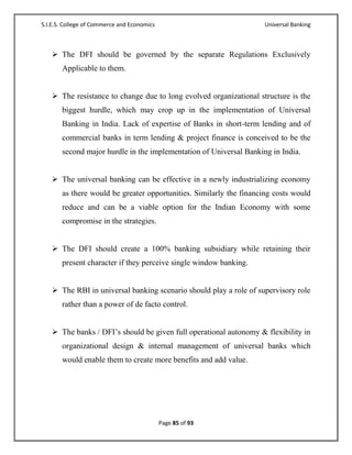 S.I.E.S. College of Commerce and Economics                          Universal Banking



    The DFI should be governed by the separate Regulations Exclusively
       Applicable to them.


    The resistance to change due to long evolved organizational structure is the
       biggest hurdle, which may crop up in the implementation of Universal
       Banking in India. Lack of expertise of Banks in short-term lending and of
       commercial banks in term lending & project finance is conceived to be the
       second major hurdle in the implementation of Universal Banking in India.


    The universal banking can be effective in a newly industrializing economy
       as there would be greater opportunities. Similarly the financing costs would
       reduce and can be a viable option for the Indian Economy with some
       compromise in the strategies.


    The DFI should create a 100% banking subsidiary while retaining their
       present character if they perceive single window banking.


    The RBI in universal banking scenario should play a role of supervisory role
       rather than a power of de facto control.


    The banks / DFI‘s should be given full operational autonomy & flexibility in
       organizational design & internal management of universal banks which
       would enable them to create more benefits and add value.




                                             Page 85 of 93
 