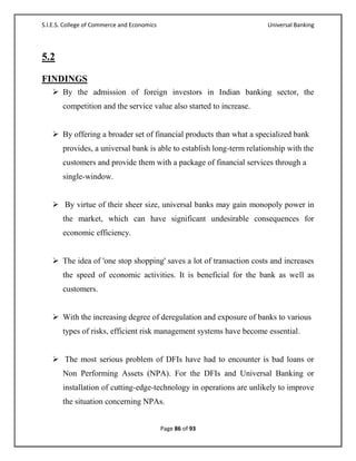 S.I.E.S. College of Commerce and Economics                             Universal Banking




5.2

FINDINGS
    By the admission of foreign investors in Indian banking sector, the
       competition and the service value also started to increase.


    By offering a broader set of financial products than what a specialized bank
       provides, a universal bank is able to establish long-term relationship with the
       customers and provide them with a package of financial services through a
       single-window.


    By virtue of their sheer size, universal banks may gain monopoly power in
       the market, which can have significant undesirable consequences for
       economic efficiency.


    The idea of 'one stop shopping' saves a lot of transaction costs and increases
       the speed of economic activities. It is beneficial for the bank as well as
       customers.


    With the increasing degree of deregulation and exposure of banks to various
       types of risks, efficient risk management systems have become essential.


    The most serious problem of DFIs have had to encounter is bad loans or
       Non Performing Assets (NPA). For the DFIs and Universal Banking or
       installation of cutting-edge-technology in operations are unlikely to improve
       the situation concerning NPAs.


                                             Page 86 of 93
 