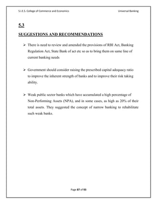 S.I.E.S. College of Commerce and Economics                            Universal Banking




5.3
SUGGESTIONS AND RECOMMENDATIONS

    There is need to review and amended the provisions of RBI Act, Banking
       Regulation Act, State Bank of act etc so as to bring them on same line of
       current banking needs


    Government should consider raising the prescribed capital adequacy ratio
       to improve the inherent strength of banks and to improve their risk taking
       ability.


    Weak public sector banks which have accumulated a high percentage of
       Non-Performing Assets (NPA), and in some cases, as high as 20% of their
       total assets. They suggested the concept of narrow banking to rehabilitate
       such weak banks.




                                             Page 87 of 93
 