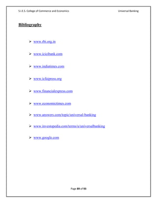 S.I.E.S. College of Commerce and Economics                   Universal Banking



Bibliography



         www.rbi.org.in


         www.icicibank.com


         www.indiatimes.com


         www.icfaipress.org


         www.financialexpress.com


         www.economictimes.com


         www.answers.com/topic/universal-banking


         www.investopedia.com/terms/u/universalbanking


         www.google.com




                                             Page 89 of 93
 