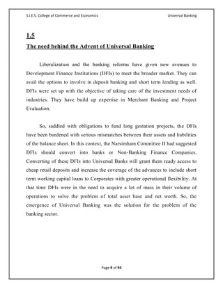 S.I.E.S. College of Commerce and Economics                         Universal Banking




1.5
The need behind the Advent of Universal Banking


       Liberalization and the banking reforms have given new avenues to
Development Finance Institutions (DFIs) to meet the broader market. They can
avail the options to involve in deposit banking and short term lending as well.
DFIs were set up with the objective of taking care of the investment needs of
industries. They have build up expertise in Merchant Banking and Project
Evaluation.


       So, saddled with obligations to fund long gestation projects, the DFIs
have been burdened with serious mismatches between their assets and liabilities
of the balance sheet. In this context, the Narsimham Committee II had suggested
DFIs should convert into banks or Non-Banking Finance Companies.
Converting of these DFIs into Universal Banks will grant them ready access to
cheap retail deposits and increase the coverage of the advances to include short
term working capital loans to Corporates with greater operational flexibility. At
that time DFIs were in the need to acquire a lot of mass in their volume of
operations to solve the problem of total asset base and net worth. So, the
emergence of Universal Banking was the solution for the problem of the
banking sector.




                                             Page 9 of 93
 