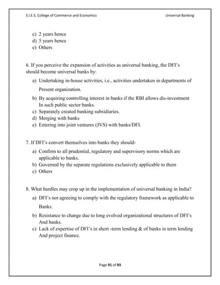 S.I.E.S. College of Commerce and Economics                            Universal Banking



   c) 2 years hence
   d) 5 years hence
   e) Others


6. If you perceive the expansion of activities as universal banking, the DFI‘s
should become universal banks by:
   a) Undertaking in-house activities, i.e., activities undertaken in departments of
       Present organization.
   b) By acquiring controlling interest in banks if the RBI allows dis-investment
      In such public sector banks.
   c) Separately created banking subsidiaries.
   d) Merging with banks
   e) Entering into joint ventures (JVS) with banks/DFI.


7. If DFI‘s convert themselves into banks they should-
   a) Confirm to all prudential, regulatory and supervisory norms which are
      applicable to banks.
   b) Governed by the separate regulations exclusively applicable to them
   c) Others


8. What hurdles may crop up in the implementation of universal banking in India?
   a) DFI‘s not agreeing to comply with the regulatory framework as applicable to
       Banks.
   b) Resistance to change due to long evolved organizational structures of DFI‘s
      And banks.
   c) Lack of expertise of DFI‘s in short -term lending & of banks in term lending
      And project finance.




                                             Page 91 of 93
 