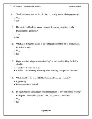 S.I.E.S. College of Commerce and Economics                              Universal Banking



9.       Would universal banking be effective in a newly industrializing economy?
      a) Yes
      b) No


10.      Does universal banking reduce corporate financing costs for a newly
         Industrializing economy?
      a) Yes
      b) No


11.      What does it mean to India? Is it a viable option for the ‗oh so tempestuous‘
         Indian economy?
      a) Yes
      b) No


12.      If you perceive "single-window banking" as universal banking, the DFI‘s
         should :
       Transform them into a bank.
       Create a 100% banking subsidiary while retaining their present character.


13.      What should be the role of RBI in "universal banking scenario"?
       Supervisory
       Power of de-facto control.


14.      In organizational design & internal management of universal banks, whether
         Full operational autonomy & flexibility be granted to banks/DFI?
       Yes
       No



                                             Page 92 of 93
 