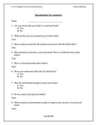 S.I.E.S. College of Commerce and Economics                         Universal Banking



                               Questionnaire for customers

Name           :       _______________________________

1. Are you aware that your bank is a universal bank?
      a) Yes
      b) No

2. What are the services availed by you in this bank?
Ans)

3. How would you describe the products & services that the bank offers?
Ans)

4. Why should one consider a universal bank? How is it different from other
   banks?
Ans)

5. How is it beneficial than other banks?
Ans)

6. Were your needs met efficiently & effectively?
     a) Yes
     b) No

7. Was the staff skilled enough to meet your needs?
     a) Yes
     b) No

8. Do we really need universal banks?
Ans)

9. What would you recommend in order to improve the services of a universal
   bank?
Ans)


                                             Page 93 of 93
 